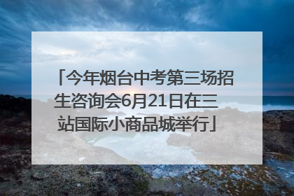 今年烟台中考第三场招生咨询会6月21日在三站国际小商品城举行