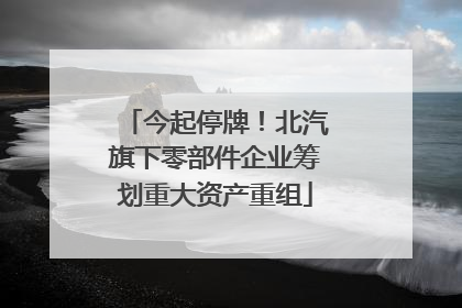 今起停牌！北汽旗下零部件企业筹划重大资产重组