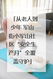 从老人到少年 军山街小军山社区“安全生产月”全覆盖守护