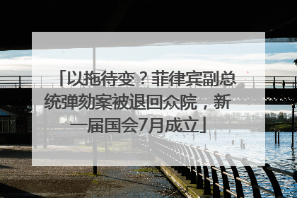 以拖待变？菲律宾副总统弹劾案被退回众院，新一届国会7月成立