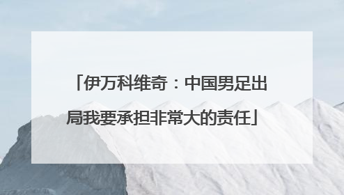 伊万科维奇：中国男足出局我要承担非常大的责任