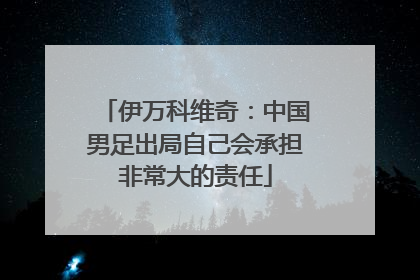 伊万科维奇：中国男足出局自己会承担非常大的责任