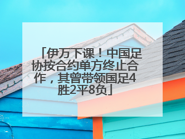 伊万下课！中国足协按合约单方终止合作，其曾带领国足4胜2平8负