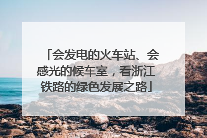 会发电的火车站、会感光的候车室，看浙江铁路的绿色发展之路