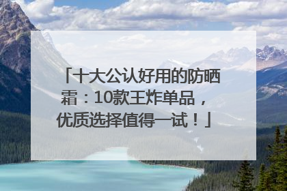 十大公认好用的防晒霜：10款王炸单品，优质选择值得一试！