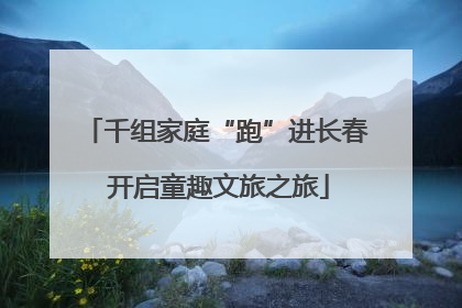 千组家庭“跑”进长春 开启童趣文旅之旅