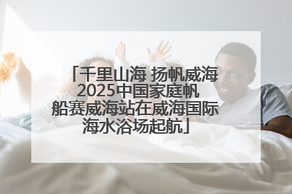 千里山海 扬帆威海 2025中国家庭帆船赛威海站在威海国际海水浴场起航