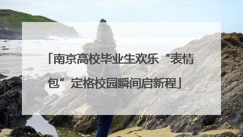 南京高校毕业生欢乐“表情包”定格校园瞬间启新程