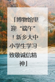 博物馆里迎“端午”！新乡大中小学生学习致敬诚信精神