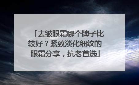 去皱眼霜哪个牌子比较好？紧致淡化细纹的眼霜分享，抗老首选