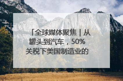 全球媒体聚焦｜从罐头到汽车，50%关税下美国制造业的“生死劫”