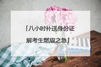 八小时补送身份证 解考生燃眉之急