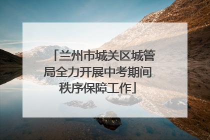 兰州市城关区城管局全力开展中考期间秩序保障工作