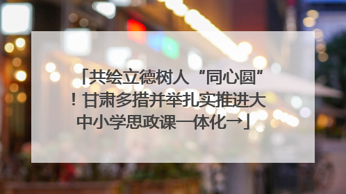 共绘立德树人“同心圆”！甘肃多措并举扎实推进大中小学思政课一体化→