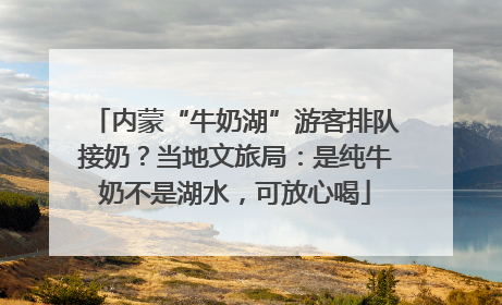 内蒙“牛奶湖”游客排队接奶？当地文旅局：是纯牛奶不是湖水，可放心喝