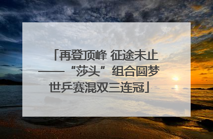 再登顶峰 征途未止——“莎头”组合圆梦世乒赛混双三连冠
