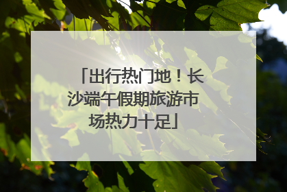 出行热门地！长沙端午假期旅游市场热力十足