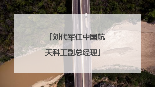 刘代军任中国航天科工副总经理