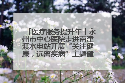 医疗服务提升年丨永州市中心医院走进南津渡水电站开展“关注健康，远离疾病”主题健康促进活动