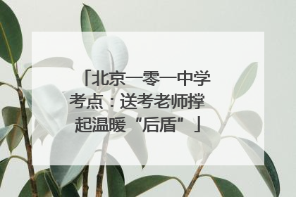 北京一零一中学考点：送考老师撑起温暖“后盾”