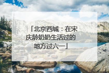 北京西城：在宋庆龄奶奶生活过的地方过六一