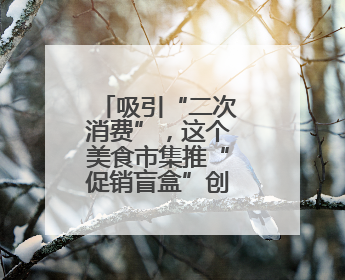 吸引“二次消费”，这个美食市集推“促销盲盒”创新消费场景