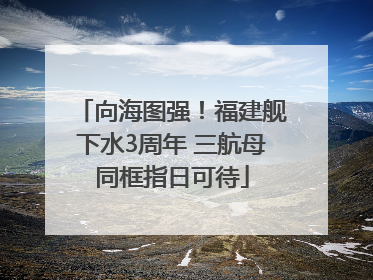 向海图强！福建舰下水3周年 三航母同框指日可待