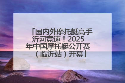 国内外摩托艇高手沂河竞速！2025年中国摩托艇公开赛（临沂站）开幕