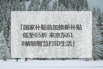 国家补贴叠加换新补贴低至65折 来京东618解锁智慧打印生活