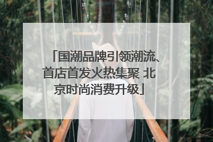 国潮品牌引领潮流、首店首发火热集聚 北京时尚消费升级