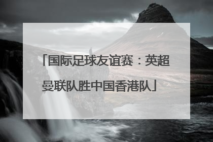 国际足球友谊赛：英超曼联队胜中国香港队