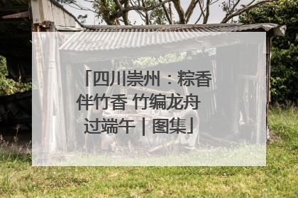四川崇州：粽香伴竹香 竹编龙舟过端午｜图集