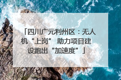 四川广元利州区：无人机“上岗” 助力项目建设跑出“加速度”