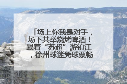 场上你我是对手，场下共举烧烤啤酒！跟着“苏超”游镇江，徐州球迷凭球票畅游名山胜景