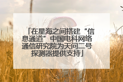 在星海之间搭建“信息通道”中国电科网络通信研究院为天问二号探测器提供支持