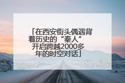 在西安街头偶遇背着历史的“秦人” 开启跨越2000多年的时空对话
