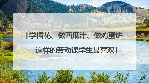 学插花、做西瓜汁、做鸡蛋饼……这样的劳动课学生最喜欢