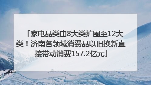 家电品类由8大类扩围至12大类！济南各领域消费品以旧换新直接带动消费157.2亿元
