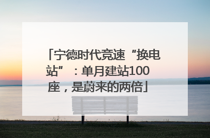 宁德时代竞速“换电站”：单月建站100座，是蔚来的两倍