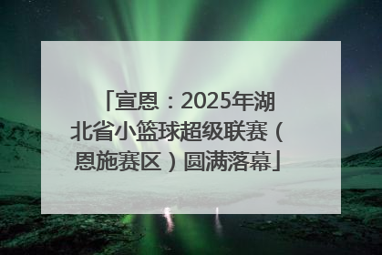 宣恩：2025年湖北省小篮球超级联赛（恩施赛区）圆满落幕