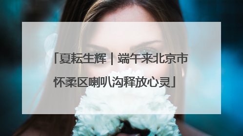 夏耘生辉｜端午来北京市怀柔区喇叭沟释放心灵