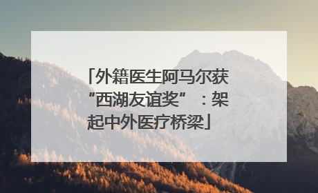 外籍医生阿马尔获“西湖友谊奖”：架起中外医疗桥梁