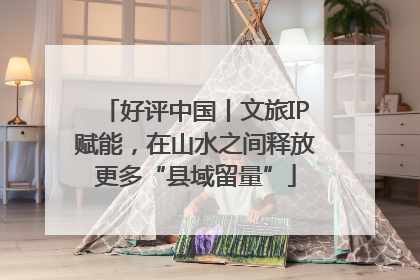 好评中国丨文旅IP赋能，在山水之间释放更多“县域留量”