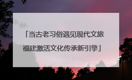 当古老习俗遇见现代文旅 福建激活文化传承新引擎