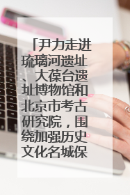 尹力走进琉璃河遗址、大葆台遗址博物馆和北京市考古研究院，围绕加强历史文化名城保护调研