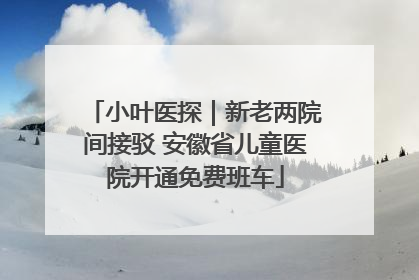 小叶医探｜新老两院间接驳 安徽省儿童医院开通免费班车