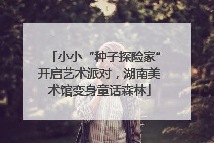 小小“种子探险家”开启艺术派对，湖南美术馆变身童话森林