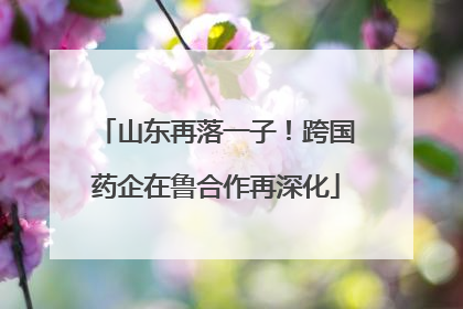 山东再落一子！跨国药企在鲁合作再深化