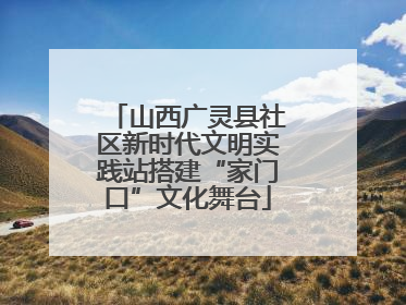 山西广灵县社区新时代文明实践站搭建“家门口”文化舞台