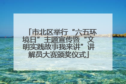 市北区举行“六五环境日”主题宣传暨“文明实践故事我来讲”讲解员大赛颁奖仪式